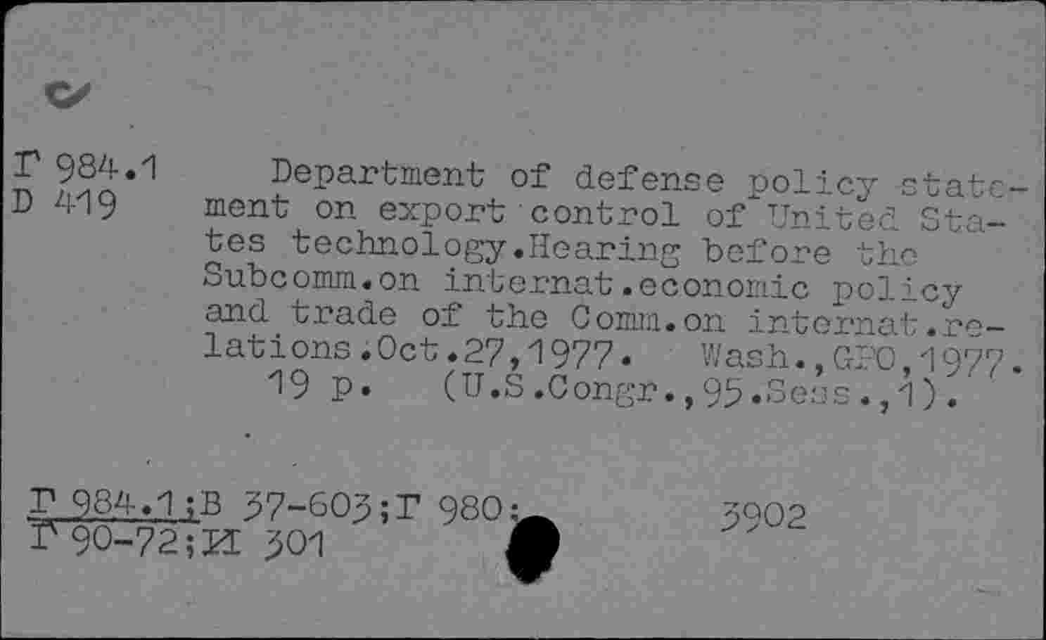 ﻿T 984.1
D 419
Department of defense policy statement on export control of United States technology.Hearing before the Subcomm.on internet.economic policy and trade of the Comm.on internat.relations .Oct.27,1977.	Wash.,GPO,1977.
19 P* (U.S.Congr.,95.Sess.,1).
984.1 ;B 37-603;T 980:
I'90-72	301 j
3902